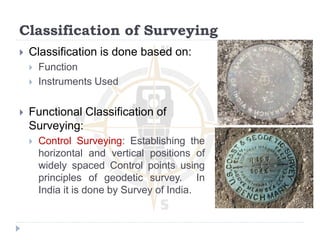 Classification of Surveying
 Classification is done based on:
 Function
 Instruments Used
 Functional Classification of
Surveying:
 Control Surveying: Establishing the
horizontal and vertical positions of
widely spaced Control points using
principles of geodetic survey. In
India it is done by Survey of India.
 