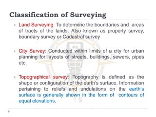 Classification of Surveying
 Land Surveying: To determine the boundaries and areas
of tracts of the lands. Also known as property survey,
boundary survey or Cadastral survey
 City Survey: Conducted within limits of a city for urban
planning for layouts of streets, buildings, sewers, pipes
etc.
 Topographical survey: Topography is defined as the
shape or configuration of the earth’s surface. Information
pertaining to reliefs and undulations on the earth’s
surface is generally shown in the form of contours of
equal elevations.
 