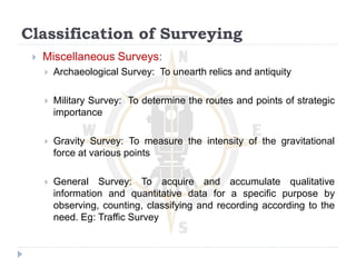 Classification of Surveying
 Miscellaneous Surveys:
 Archaeological Survey: To unearth relics and antiquity
 Military Survey: To determine the routes and points of strategic
importance
 Gravity Survey: To measure the intensity of the gravitational
force at various points
 General Survey: To acquire and accumulate qualitative
information and quantitative data for a specific purpose by
observing, counting, classifying and recording according to the
need. Eg: Traffic Survey
 
