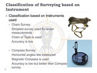 Classification of Surveying based on
Instrument
 Classification based on Instruments
used:
 Chain Survey:
Simplest survey used for linear
measurements
Chain or Tape is used
Accuracy is low
 Compass Survey:
Horizontal angles are measured
Magnetic Compass is used
Accuracy is low but better than Compass
survey
 