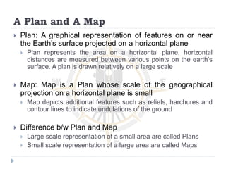 A Plan and A Map
 Plan: A graphical representation of features on or near
the Earth’s surface projected on a horizontal plane
 Plan represents the area on a horizontal plane, horizontal
distances are measured between various points on the earth’s
surface. A plan is drawn relatively on a large scale
 Map: Map is a Plan whose scale of the geographical
projection on a horizontal plane is small
 Map depicts additional features such as reliefs, harchures and
contour lines to indicate undulations of the ground
 Difference b/w Plan and Map
 Large scale representation of a small area are called Plans
 Small scale representation of a large area are called Maps
 