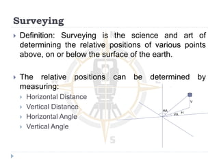  Definition: Surveying is the science and art of
determining the relative positions of various points
above, on or below the surface of the earth.
 The relative positions can be determined by
measuring:
 Horizontal Distance
 Vertical Distance
 Horizontal Angle
 Vertical Angle
Surveying
H
V
VA
HA
 