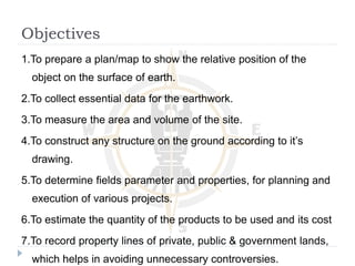 Objectives
1.To prepare a plan/map to show the relative position of the
object on the surface of earth.
2.To collect essential data for the earthwork.
3.To measure the area and volume of the site.
4.To construct any structure on the ground according to it’s
drawing.
5.To determine fields parameter and properties, for planning and
execution of various projects.
6.To estimate the quantity of the products to be used and its cost
7.To record property lines of private, public & government lands,
which helps in avoiding unnecessary controversies.
 