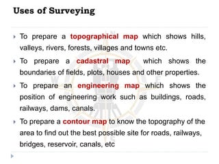 Uses of Surveying
 To prepare a topographical map which shows hills,
valleys, rivers, forests, villages and towns etc.
 To prepare a cadastral map which shows the
boundaries of fields, plots, houses and other properties.
 To prepare an engineering map which shows the
position of engineering work such as buildings, roads,
railways, dams, canals.
 To prepare a contour map to know the topography of the
area to find out the best possible site for roads, railways,
bridges, reservoir, canals, etc
 