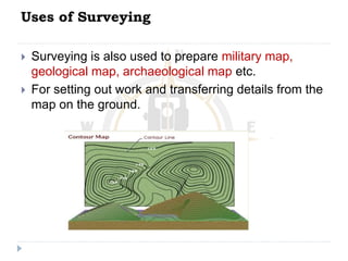 Uses of Surveying
 Surveying is also used to prepare military map,
geological map, archaeological map etc.
 For setting out work and transferring details from the
map on the ground.
 