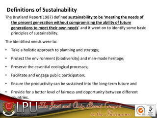 Definitions of Sustainability
The Brutland Report(1987) defined sustainability to be ‘meeting the needs of
the present gen...