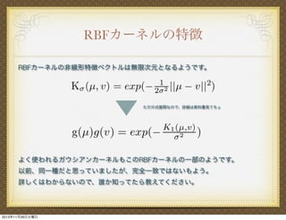 RBFカーネルの特徴
RBFカーネルの非線形特徴ベクトルは無限次元となるようです。

ただの式展開なので、詳細は教科書見てちょ

よく使われるガウシアンカーネルもこのRBFカーネルの一部のようです。
以前、同一種だと思っていましたが、完全一致ではないもよう。
詳しくはわからないので、誰か知ってたら教えてください。

2013年11月26日火曜日

 