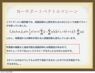 Νーサポートベクトルマシーン
ソフトマージン識別機では、誤識別数の上限を抑えるためにCという定数パラメー
タを使っていました。
N
N
N
1 T
~
L p ($ , b, % , # , µ ) = $ $ + C ! # i " ! % i (ti ($ T xi + b )" 1 + # i )" ! µi# i
2
i =1
i =1
i =1

しかし、母集団からの標本が変わると誤識別数も変化してしまいます。

学習器の複雑さと達成可能な誤識別率には関連性があるので、
そのトレードオフをνというパラメータを介したものがν-SVMです。

※タイトルのはどうしても小文字で表記できなかったので大文字表記です。
すみません。。

2013年11月26日火曜日

 