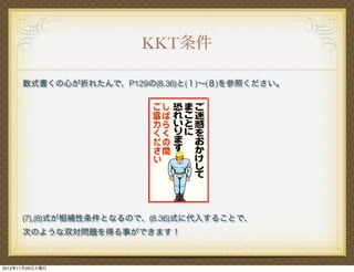 KKT条件
数式書くの心が折れたんで、P129の(8.36)と(１)∼(８)を参照ください。

(7),(8)式が相補性条件となるので、(8.36)式に代入することで、
次のような双対問題を得る事ができます！

2013年11月26日火曜日

 