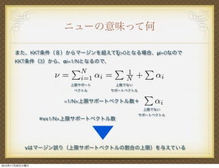 ニューの意味って何
また、KKT条件（８）からマージンを超えてξi>0となる場合、μi=0なので
KKT条件（3）から、αi=1/Nとなるので、

上限サポート

上限でない

ベクトル

サポートベクトル

=1/N×上限サポートベクトル数＋
上限でない

※ν≧1/N×上限サポートベクトル数

サポートベクトル

νはマージン誤り（上限サポートベクトルの割合の上限）を与えている

2013年11月26日火曜日

 