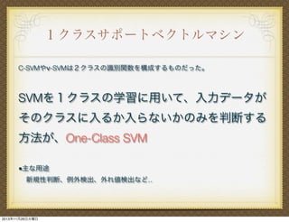 １クラスサポートベクトルマシン
C-SVMやν-SVMは２クラスの識別関数を構成するものだった。

SVMを１クラスの学習に用いて、入力データが
そのクラスに入るか入らないかのみを判断する
方法が、One-Class SVM
■主な用途
新規性判断、例外検出、外れ値検出など‥

2013年11月26日火曜日

 