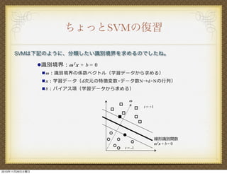 ちょっとSVMの復習
SVMは下記のように、分類したい識別境界を求めるのでしたね。
! 識 別境界：! T x + b = 0
" !：識別境界の係数ベクトル（学習データから求める）
" x：学習データ（d次元の特徴変数!データ数N→d!Nの

列）

" b：バイアス項（学習データから求める）
!
t = +1

t = -1

2013年11月26日火曜日

線形識別関数
! Tx + b = 0

 