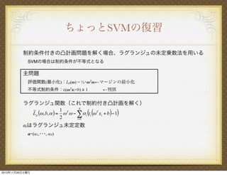ちょっとSVMの復習
制約条件付きの凸計画問題を解く場合、ラグランジュの未定乗数法を用いる
SVMの場合は制約条件が不等式となる

主問題
評価関数(最小化)：Lp(ω) = ½･ωTω ←マージンの最小化
不等式制約条件：ti(ωTxi+b) ≧ 1

←判別

ラグランジュ関数（これで制約付き凸計画を解く）
N
1 T
~
L p (# , b, $ ) = # # " ! $ i (ti (# T xi + b )" 1)
2
i =1
αiはラグランジュ未定定数
α=(α1,･･･, αN)

2013年11月26日火曜日

 