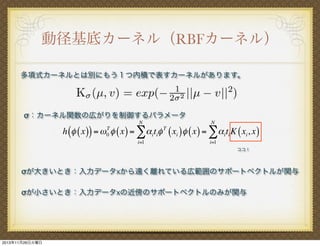 動径基底カーネル（RBFカーネル）
多項式カーネルとは別にもう１つ内積で表すカーネルがあります。

σ：カーネル関数の広がりを制御するパラメータ
N

N

T
h (! ( x )) = ! 0 " ( x ) = !! i ti" T ( xi ) ! ( x ) = !! i ti K ( xi , x )
i=1

i=1
ココ！

σが大きいとき：入力データxから遠く離れている広範囲のサポートベクトルが関与
σが小さいとき：入力データxの近傍のサポートベクトルのみが関与

2013年11月26日火曜日

 