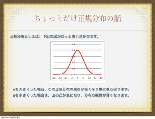 ちょっとだけ正規分布の話
正規分布といえば、下記の図がぱっと思い浮かびます。

σを大きくした場合、この正規分布の高さが低くなり横に散らばります。
σを小さくした場合は、山の凸が急になり、分布の裾野が薄くなります。

2013年11月26日火曜日

 