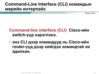 Command-Line Interface (CLI) командын
мөрийн интерпайс



 Command-line interface (CLI) Cisco-ийн
  switch-үүд хэрэглэнэ.
 • энэ CLI дээр командууд нь Cisco-ийн
   router-үүд дээр хийгдэх командтай их
   адилхан.



      © 2004, Cisco Systems, Inc. All rights reserved.   15
 