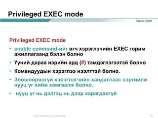 Privileged EXEC mode


Privileged EXEC mode
• enable command-ийг өгч хэрэглэчийн EXEC горим
  ажиллагаанд бэлэн болно
• Үүний дараа нэрийн ард (#) тэмдэглэгээтэй болно
• Командуудын хэрэглээ нээлттэй болно.
• Зөвшөөрөлгүй хэрэглэгчийн хандалтаас сэргийлж
  нууц үг хийж хамгаалж болно.
• нууц үг нь дэлгэц нь дээр харагдахгүй



        © 2004, Cisco Systems, Inc. All rights reserved.   19
 