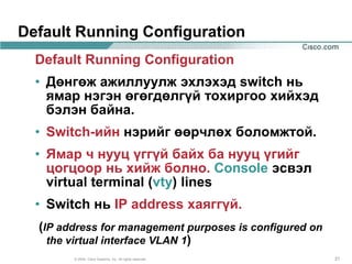 Default Running Configuration
  Default Running Configuration
  • Дөнгөж ажиллуулж эхлэхэд switch нь
    ямар нэгэн өгөгдөлгүй тохиргоо хийхэд
    бэлэн байна.
  • Switch-ийн нэрийг өөрчлөх боломжтой.
  • Ямар ч нууц үггүй байх ба нууц үгийг
    цогцоор нь хийж болно. Console эсвэл
    virtual terminal (vty) lines
  • Switch нь IP address хаяггүй.
  (IP address for management purposes is configured on
    the virtual interface VLAN 1)
        © 2004, Cisco Systems, Inc. All rights reserved.   21
 