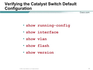 Verifying the Catalyst Switch Default
Configuration



               • show running-config
               • show interface
               • show vlan
               • show flash
               • show version


       © 2004, Cisco Systems, Inc. All rights reserved.   22
 