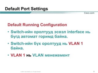 Default Port Settings


 Default Running Configuration
 • Switch-ийн оролтууд эсвэл interface нь
   бүгд автомат горимд байна.
 • Switch-ийн бүх оролтууд нь VLAN 1
   байна.
 • VLAN 1 нь VLAN менежемент


       © 2004, Cisco Systems, Inc. All rights reserved.   24
 