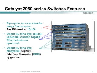 Catalyst 2950 series Switches Features


• Бүх оролт нь тэгш хэмийн
  дагуу бэхлэгдсэн.
  FastEthernet or 10/100;
• Оролт нь тэгш бус. Шилэн
  кабелийн 2 эсвэл Gigabit
  Ethernet-ийн зэс
  оролттой.
• Оролт нь тэгш бус.
  Модулийн Gigabit
  Interface Converter (GBIC)
  суурьтай.




            © 2004, Cisco Systems, Inc. All rights reserved.   4
 