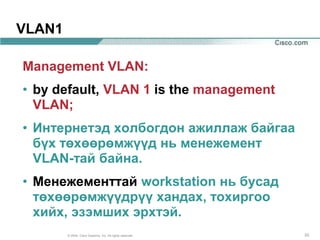VLAN1

Management VLAN:
• by default, VLAN 1 is the management
  VLAN;
• Интернетэд холбогдон ажиллаж байгаа
  бүх төхөөрөмжүүд нь менежемент
  VLAN-тай байна.
• Менежементтай workstation нь бусад
  төхөөрөмжүүдрүү хандах, тохиргоо
  хийх, эзэмших эрхтэй.
        © 2004, Cisco Systems, Inc. All rights reserved.   33
 