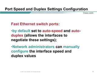 Port Speed and Duplex Settings Configuration


   Fast Ethernet switch ports:
   •by default set to auto-speed and auto-
   duplex (allows the interfaces to
   negotiate these settings);
   •Network administrators can manually
   configure the interface speed and
   duplex values


        © 2004, Cisco Systems, Inc. All rights reserved.   35
 