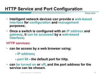 HTTP Service and Port Configuration

• Intelligent network devices can provide a web-based
  interface for configuration and management
  purposes;
• Once a switch is configured with an IP address and
  gateway, it can be accessed by a web-based
  interface;
HTTP services:
• can be access by a web browser using:
     - IP address;
     - port 80 - the default port for http.
• can be turned on or off, and the port address for the
  service can be chosen.
         © 2004, Cisco Systems, Inc. All rights reserved.   36
 