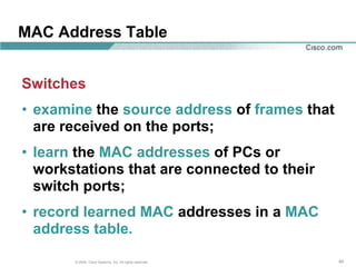 MAC Address Table


Switches
• examine the source address of frames that
  are received on the ports;
• learn the MAC addresses of PCs or
  workstations that are connected to their
  switch ports;
• record learned MAC addresses in a MAC
  address table.

       © 2004, Cisco Systems, Inc. All rights reserved.   40
 