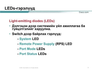 LEDs-гэрэлүүд


 Light-emitting diodes (LEDs)
 • Дэлгэцэн дээр системийн үйл ажиллагаа ба
   гүйцэтгэлийг харуулна.
 • Switch дээр байрлах гэрлүүд:
      - System LED
      - Remote Power Supply (RPS) LED
      - Port Mode LEDs
      - Port Status LEDs


      © 2004, Cisco Systems, Inc. All rights reserved.   5
 