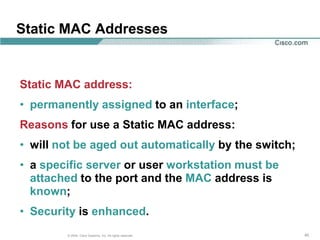 Static MAC Addresses


Static MAC address:
• permanently assigned to an interface;
Reasons for use a Static MAC address:
• will not be aged out automatically by the switch;
• a specific server or user workstation must be
  attached to the port and the MAC address is
  known;
• Security is enhanced.
        © 2004, Cisco Systems, Inc. All rights reserved.   45
 