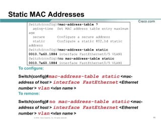 Static MAC Addresses




  To configure:

  Switch(config)#mac-address-table static <mac-
  address of host > interface FastEthernet <Ethernet
  number > vlan <vlan name >
  To remove:

  Switch(config)# no mac-address-table static <mac-
  address of host > interface FastEthernet <Ethernet
  number > vlan <vlan name >
          © 2004, Cisco Systems, Inc. All rights reserved.   48
 