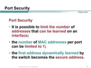 Port Security

  Port Security
  • It is possible to limit the number of
    addresses that can be learned on an
    interface;
  • the number of MAC addresses per port
    can be limited to 1;
  • the first address dynamically learned by
    the switch becomes the secure address.

       © 2004, Cisco Systems, Inc. All rights reserved.   50
 