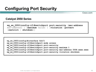 Configuring Port Security

Catalyst 2950 Series

 wg_sw_2950(config-if)#switchport port-security [mac-address
 mac-address] | [maximum value] | [violation {protect
 |restrict | shutdown}]




wg_sw_2950(config)#interface fa0/1
wg_sw_2950(config-if)#switchport mode access
wg_sw_2950(config-if)#switchport port-security
wg_sw_2950(config-if)#switchport port-security maximum 1
wg_sw_2950(config-if)#switchport port-security mac-address 0008.eeee.eeee
wg_sw_2950(config-if)#switchport port-security violation shutdown




            © 2004, Cisco Systems, Inc. All rights reserved.                52
 