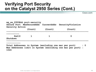 Verifying Port Security
on the Catalyst 2950 Series (Cont.)


wg_sw_2950#sh port-security
Secure Port MaxSecureAddr CurrentAddr SecurityViolation
Security Action
                (Count)       (Count)          (Count)
----------------------------------------------------------------
----------
      Fa0/2        1             1                0
Shutdown
----------------------------------------------------------------
-----------
Total Addresses in System (excluding one mac per port)     : 0
Max Addresses limit in System (excluding one mac per port) :
1024




          © 2004, Cisco Systems, Inc. All rights reserved.         54
 
