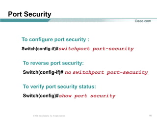 Port Security


    To configure port security :
    Switch(config-if)#switchport port-security


    To reverse port security:
    Switch(config-if)# no switchport port-security


    To verify port security status:
    Switch(config)#show port security


        © 2004, Cisco Systems, Inc. All rights reserved.   55
 