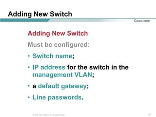 Adding New Switch

     Adding New Switch
     Must be configured:
     • Switch name;
     • IP address for the switch in the
       management VLAN;
     • a default gateway;
     • Line passwords.

      © 2004, Cisco Systems, Inc. All rights reserved.   57
 