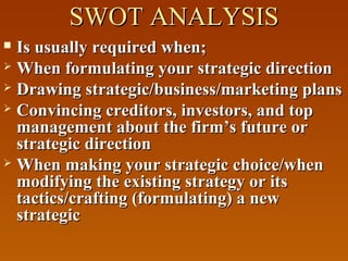 SWOT ANALYSISSWOT ANALYSIS
 Is usually required when;Is usually required when;
 When formulating your strategic directionWhen formulating your strategic direction
 Drawing strategic/business/marketing plansDrawing strategic/business/marketing plans
 Convincing creditors, investors, and topConvincing creditors, investors, and top
management about the firm’s future ormanagement about the firm’s future or
strategic directionstrategic direction
 When making your strategic choice/whenWhen making your strategic choice/when
modifying the existing strategy or itsmodifying the existing strategy or its
tactics/crafting (formulating) a newtactics/crafting (formulating) a new
strategicstrategic
 