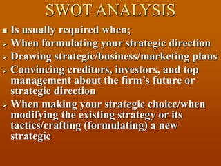 SWOT ANALYSIS
 Is usually required when;
 When formulating your strategic direction
 Drawing strategic/business/marketing plans
 Convincing creditors, investors, and top
management about the firm’s future or
strategic direction
 When making your strategic choice/when
modifying the existing strategy or its
tactics/crafting (formulating) a new
strategic
 