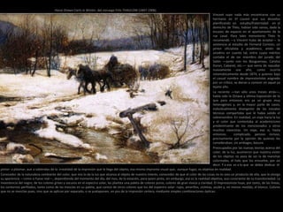 Vincent supo nada más encontrarse con su
hermano en El Louvre que sus desvelos
planificando un estudio/fraternidad en el
domicilio de Théo, habían sido vanos, dada la
escasez de espacio en el apartamento de la
rue Laval. Para tales menesteres Théo le
recomendó —y Vincent hubo de aceptar— la
asistencia al estudio de Fernand Cormon, un
pintor oficialista y académico, amén de
anodino en cuanto tal, entre cuyos méritos
contaba el de ser miembro del jurado del
Salón —junto con los Bouguereau, Carolus
Duran, Cabanel, etc.— que venía de repudiar
nuevamente ese año, como ocurría
sistemáticamente desde 1874, a quienes bajo
el casual nombre de impresionistas asignado
por un crítico, se dieran a conocer en aquel ya
lejano año.
La reciente —tan sólo unos meses atrás—,
había sido la Octava y última Exposición de lo
que para entonces era ya un grupo muy
heterogéneo y, en la mayor parte de casos,
individualmente divergente de las iniciales
técnicas compartidas que le había valido el
sobrenombre. En realidad, un viaje hacia la luz
y el color que contestaba al academicismo
predominante de los mencionados y otros
muchos clasicistas. Un viaje, eso sí, hasta
entonces complicado, penoso incluso,
precisamente por la opinión de quienes les
consideraban, sin ambages, basura.
Preocupados por las nuevas teorías acerca del
color, de la luz, asumieron que nuestra visión
de los objetos no pasa de ser la de manchas
coloreadas, el halo que los envuelve, por así
decir. Y a eso es a lo que se debía dedicar el
pintor: a plasmar, aun a sabiendas de la irrealidad de la impresión que le llega del objeto, esa misma impronta visual que, aunque fugaz, es objetiva en realidad.
Conocedor de la naturaleza cambiante del color, que nos lo da la luz que alcanza al objeto de nuestro interés, conocedor de que el color de las cosas no es sino un producto de ella, que le otorga
su apariencia —como si fuese real—, dependiendo del momento del día, del mes, de la estación, para quien pinta, sin embargo, esa es la realidad objetiva, aun consciente de su transitoriedad. La
inexistencia del negro, de los colores grises y oscuros en el espectro solar, les plantea una paleta de colores puros, colores de gran viveza y claridad. El impresionista huye, por tanto, de las líneas,
los contornos perfilados, tanto como de las mezclas en su paleta, que carece de otros colores que los del espectro solar: rojos, amarillos, violetas, azules y, en menos medida, el blanco. Colores
que no se mezclan pues, sino que se aplican por separado, o se yuxtaponen, en pos de la impresión certera, mediante simples combinaciones ópticas.
Horse Drawn Carts in Winter, del noruego Frits THAULOW (1847-1906)
 