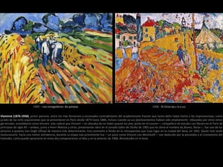 Vlaminck (1876-1958), pintor parisino, entre los más fervientes y enconados contradictores del academicismo francés que tanto daño había hecho a los impresionistas, como
jurado de las ocho exposiciones que se presentaron en París desde 1874 hasta 1886, incluso cuando ya sus planteamientos habían sido ampliamente rebasados por otros ismos
germinales; autodidacta como Vincent, más radical que Vincent —se ufanaba de no haber puesto los pies jamás en el Louvre—, compañero de estudio con Derain en el París de
principios de siglo XX —ambos, junto a Henri Matisse y otros, presentarían obra en el sonado Salón de Otoño de 1905 que les daría el nombre de fauves, fieras—, fue uno de los
pintores a quienes Van Gogh influyó de manera más determinante, tras conocerlo a fondo en la retrospectiva que tuvo lugar en la ciudad del Sena, en 1901. Quien más tarde
evolucionaría hacia una menor estridencia, durante su etapa más prominente fue —un poco como Vincent con Monticelli— casi abducido por la pincelada y el cromatismo del
holandés, como puede apreciarse en estas dos composiciones al óleo y en la anterior de 1906, Remolcador en el Sena.
1905 – Los recogedores de patatas 1906 - El Circo (60 x 73.3 cm)
 