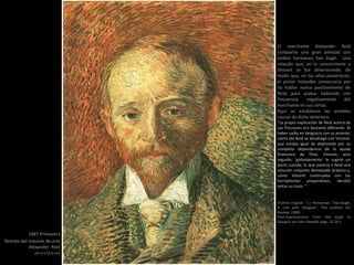 1887 Primavera
Retrato del tratante de arte
Alexander Reid
(41.5 x 33.5 cm)
El marchante Alexander Reid
compartía una gran amistad con
ambos hermanos Van Gogh. Una
relación que, en lo concerniente a
Vincent se fue deteriorando, de
modo que, en los años posteriores,
el pintor holandés comenzaría por
no hablar nunca positivamente de
Reid, para acabar hablando con
frecuencia negativamente del
marchante en sus cartas.
Aquí se establecen las posibles
causas de dicho deterioro:
“La propia explicación de Reid acerca de
sus fricciones era bastante diferente. Al
haber caído en desgracia con su amante,
cierto día Reid se desahogó con Vincent,
que estaba igual de deprimido por su
completa dependencia de la ayuda
financiera de Theo. Vincent, acto
seguido, 'gallardamente‘ le sugirió un
pacto suicida, lo que parecía a Reid una
solución conjunta demasiado drástica y,
como Vincent continuaba con los
horripilantes preparativos, decidió
evitar su trato. “
(Fuente original: T.J. Honeyman: "Van Gogh,
A Link with Glasgow", The Scottish Art
Review, 1948)
Post-Impressionism From Van Gogh to
Gauguin por John Rewald, págs. 25-26.)
 