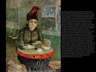Van Gogh organizó dos exposiciones de sus cuadros en el
Café du Tamborin, situado en el Boulevard Clichy, el eje de
Montmartre al que dedicó dos obras, una acuarela y un óleo.
Estaba regentado por una famosa modelo italiana llamada
Agostina Segatori, quien había posado para Corot y Degas en
sus años mozos. Van Gogh nos la presenta aquí como
propietaria, posando sobre una de las típicas mesas en
forma de pandereta que, al parecer, decoraban el local.
Algunos historiadores consideran que Agostina fue durante
un tiempo la amante de Vincent y que posaría desnuda para
él, siendo así la modelo de Desnudo femenino de espaldas, y
de algún otro de los desnudos de primeros de año.
La figura se sitúa tras la mesa, observándose al fondo, como
decoración de una de las paredes del café, una estampa
japonesa, por la que los artistas del momento sentían
especial predilección. Esta afición hacia lo oriental también se
extendió a la burguesía, que empezó a decorar salones a la
moda oriental; incluso los prostíbulos más famosos de París
incluían en sus salas los motivos exóticos procedentes de
Oriente. Agostina tiene la mirada perdida, una mirada en la
que destaca la nostalgia en sus grandes ojos. Junto a ella, una
jarra de cerveza y, entre los dedos de su mano izquierda, un
cigarrillo, con lo que tiene de testimonio de la integración de
cierto grupo femenino en los ambientes nocturnos parisinos.
Los tonos empleados por Vincent se han hecho claramente
más suaves que en el periodo de Nuenen, en mayor sintonía
con los estilos de Degas o Toulouse-Lautrec. El efecto
ambiental propio de un local cerrado, Vincent lo ha
resaltado difuminando los contornos.
1887 Primavera. Agostina Segatori sentada en el Café du Tambourin (55,5 x 46,5 cm)
 
