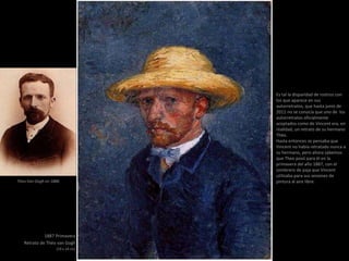 1887 Primavera
Retrato de Théo van Gogh
(19 x 14 cm)
Es tal la disparidad de rostros con
los que aparece en sus
autorretratos, que hasta junio de
2011 no se conocía que uno de los
autorretratos oficialmente
aceptados como de Vincent era, en
realidad, un retrato de su hermano
Théo.
Hasta entonces se pensaba que
Vincent no había retratado nunca a
su hermano, pero ahora sabemos
que Theo posó para él en la
primavera del año 1887, con el
sombrero de paja que Vincent
utilizaba para sus sesiones de
pintura al aire libre.Theo Van Gogh en 1886
 
