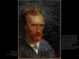 1887 Primavera
Autorretrato
Óleo sobre lienzo sobre cartón
(42.5 x 31.5 cm)
"Llegaba con una pesada tela bajo el
brazo, la ponía en un rincón, pero
bien iluminado, y esperaba que le
prestasen atención. Nadie le decía
nada. Se sentaba un rato, vigilaba las
miradas e intervenía poco en la
conversación. Después, cansado, se
iba con su última obra".
(Suzanne Valadon, sobre la actitud de
Vincent en sus encuentros en casa de
Lautrec en la Rue Caulaincourt).
 