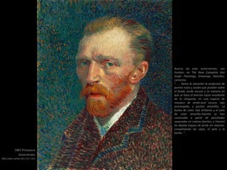 1887 Primavera
Autorretrato
Óleo sobre cartón (42 x 33.7 cm)
Acerca de este autorretrato, Jan
Hulsker, en The New Complete Van
Gogh: Paintings, Drawings, Sketches,
comenta:
". . . llama la atención la profusión de
puntos rojos y azules que pululan sobre
el fondo verde oscuro y la manera en
que se hace el marrón rojizo resultante
de la chaqueta, en una especie de
mosaico de verde-azul oscuro, rojo
anaranjado, y puntos amarillos. La
barba de color rojo brillante y el pelo
de color amarillo-marrón se han
construido a partir de pinceladas
separadas en colores fuertes, y Vincent
ha dejado toques de verde sin mezclar,
completando las cejas, el pelo y la
barba. "
 