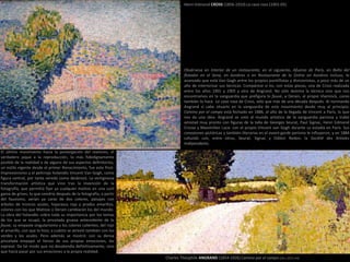 Obsérvese en Interior de un restaurante, en el siguiente, Afueras de París, en Baño del
flotador en el Sena, en Asnières o en Restaurante de la Siréne en Asniéres incluso, lo
avanzado que está Van Gogh entre los propios puntillistas y divisionistas, a poco más de un
año de interiorizar sus técnicas. Compárese si no, con estas piezas, una de Cross realizada
entre los años 1901 y 1905 y otra de Angrand. No sólo domina la técnica sino que nos
encontramos en la vanguardia que prefigura lo fauve, a Derain, al propio Vlaminck, como
también lo hace La casa rosa de Cross, sólo que más de una década después. Al normando
Angrand sí cabe situarlo en la vanguardia de este movimiento desde muy al principio;
Camino por el campo está fechado en 1886, el año de la llegada de Vincent a París, lo que
nos da una idea. Angrand se unió al mundo artístico de la vanguardia parisina y trabó
amistad muy pronto con figuras de la talla de Georges Seurat, Paul Signac, Henri Edmond
Crosse y Maximilien Luce: con el propio Vincent van Gogh durante su estadía en París. Sus
conexiones pictóricas y también literarias en el avant-garde parisino le influyeron, y en 1884
cofundó con, entre otros, Seurat, Signac y Odilon Redon, la Société des Artistes
Indépendants.
El último movimiento hacia la postergación del realismo, el
verdadero jaque a la reproducción, lo más fidedignamente
posible de la realidad o de alguno de sus aspectos definitorios,
un estilo vigente desde el primer Renacimiento, fue este Post-
Impresionismo y el pelirrojo holandés Vincent Van Gogh, como
figura central, por tanta vereda como desbrozó. La vertiginosa
transformación artística que vino tras la invención de la
fotografía, que permitía fijar ya cualquier motivo en una sutil
gama de grises; lo que vendría después de la fotografía, a partir
del fauvismo, serían ya caras de dos colores, paisajes con
árboles de troncos azules, hojarasca roja y prados amarillos,
colores con los que Matisse o Derain cambiarán los del mundo.
La obra del holandés cobra toda su importancia por los temas
de los que se ocupó, la pincelada gruesa antecedente de lo
fauve, su empaste singularísimo y los colores calientes, del rojo
al amarillo, con que lo hizo; a cuánto se atrevió también con los
verdes y los azules. Pero además se mostró: con su densa
pincelada empapó el lienzo de sus propias emociones, las
expresó. De tal modo que no desatendía definitivamente, sino
que hacía pasar por sus emociones a la propia realidad.
Charles Théophile ANGRAND (1854-1926) Camino por el campo (16 x 23,5 cm)
Henri-Edmond CROSS (1856-1910) La casa rosa (1901-05)
 