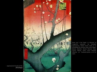 Japonaiserie Ciruelo en flor
(Hiroshige)
Antes que a Van Gogh o a Bernard, la
imaginería japonesa, las llamadas
Japonaiseries, habían hecho mella en la
sensibilidad de pintores tales como Degas,
Manet, Whistler, Berthe Morisot, Mary
Cassat, Monet, tanto como después
influirían en Toulouse-Lautrec y en los
nabis.
 
