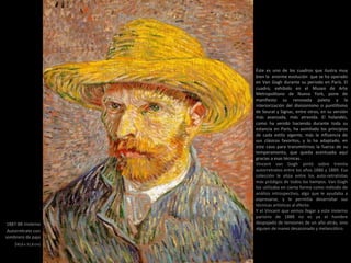 1887-88 Invierno
Autorretrato con
sombrero de paja
(40,6 x 31,8 cm)
Éste es uno de los cuadros que ilustra muy
bien la enorme evolución que se ha operado
en Van Gogh durante su periodo en París. El
cuadro, exhibido en el Museo de Arte
Metropolitano de Nueva York, pone de
manifiesto su renovada paleta y la
interiorización del divisionismo o puntillismo
de Seurat y Signac, entre otros, en su versión
más avanzada, más atrevida. El holandés,
como ha venido haciendo durante toda su
estancia en París, ha asimilado los principios
de cada estilo vigente, más la influencia de
sus clásicos favoritos, y lo ha adaptado, en
este caso para transmitirnos la fuerza de su
temperamento, que queda acentuada aquí
gracias a esas técnicas.
Vincent van Gogh pintó sobre treinta
autorretratos entre los años 1886 y 1889. Esa
colección le sitúa entre los auto-retratistas
más pródigos de todos los tiempos. Van Gogh
los utilizaba en cierta forma como método de
análisis introspectivo, algo que le ayudaba a
expresarse, y le permitía desarrollar sus
técnicas artísticas al efecto.
Y el Vincent que vemos llegar a este invierno
parisino de 1888 no es ya el hombre
despojado de tensiones de un año atrás, sino
alguien de nuevo desazonado y melancólico.
 