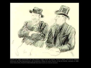 Vincent van Gogh conversando con Félix Fénéon, amigo íntimo de Lautrec, Seurat y Signac. Uno de los máximos
defensores del Neo-Impresionismo y del Simbolismo. Dibujo de Lucien Pissarro, el hijo de Camille, realizado en 1888.
Unos meses antes, Vincent le había dedicado Naturaleza muerta con cesta de manzanas.
 